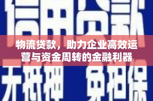 和县物流贷款，助力企业高效运营与资金周转的金融利器