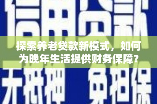 铜仁探索养老贷款新模式，如何为晚年生活提供财务保障？