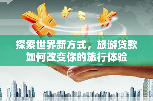 沙依巴克探索世界新方式，旅游贷款如何改变你的旅行体验