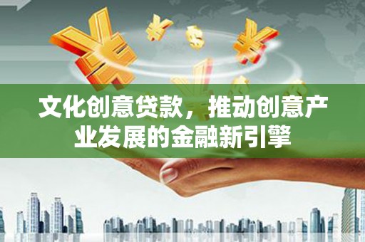 六安文化创意贷款，推动创意产业发展的金融新引擎